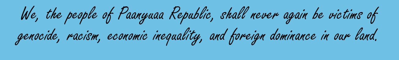 We, the people of Paanyuaa, need our country(land)back to its independence. To be free from genocide, economic and social marginalization. It is time for justice to restore the land of heroism and civilization toward modernization.